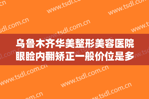 乌鲁木齐华美整形美容医院眼睑内翻矫正一般价位是多少?好不好?(乌鲁木齐华美整形美容医院位置)