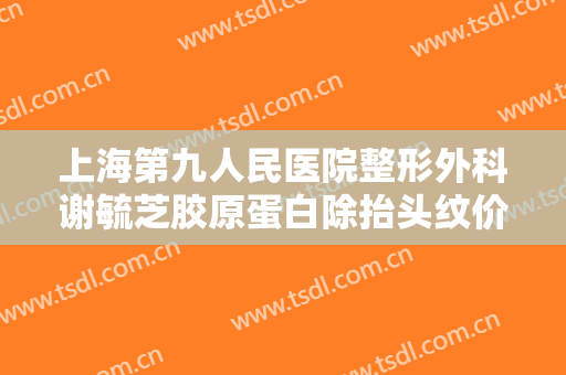 上海第九人民医院整形外科谢毓芝胶原蛋白除抬头纹价钱?靠谱吗?