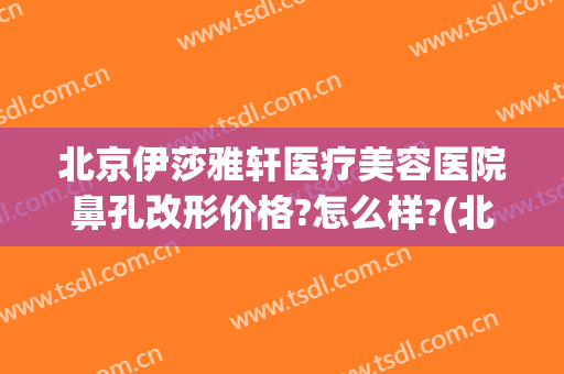 北京伊莎雅轩医疗美容医院鼻孔改形价格?怎么样?(北京伊莎雅轩医疗美容医院正规吗)