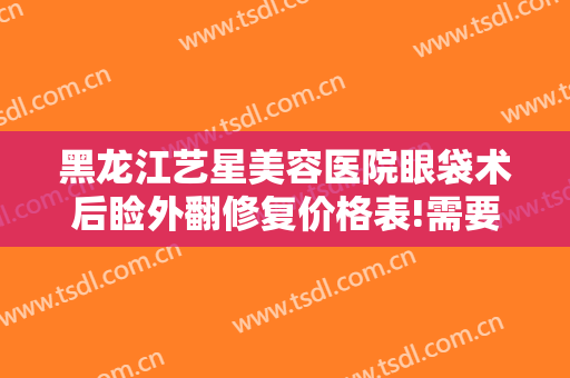黑龙江艺星美容医院眼袋术后睑外翻修复价格表!需要多久恢复?