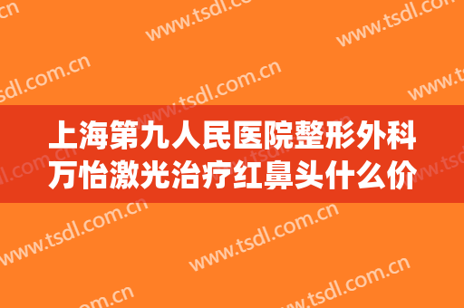 上海第九人民医院整形外科万怡激光治疗红鼻头什么价格?好不好?(上海九院做鼻子价格)