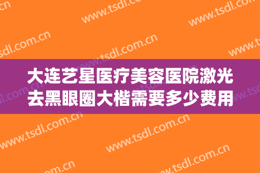 大连艺星医疗美容医院激光去黑眼圈大楷需要多少费用?有哪些优势?(大连艺星整形医院电话)
