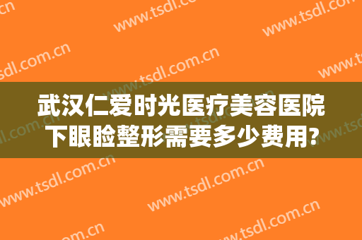 武汉仁爱时光医疗美容医院下眼睑整形需要多少费用?有哪些优势?(武汉眼睑下垂手术哪个医院做的好)