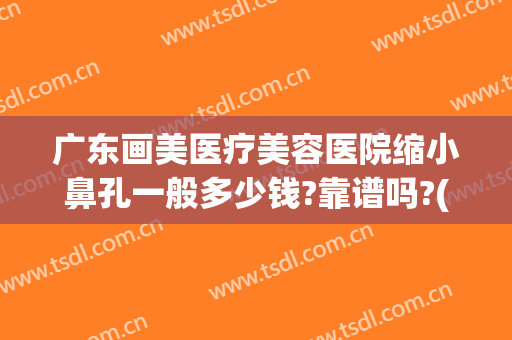 广东画美医疗美容医院缩小鼻孔一般多少钱?靠谱吗?(医美整鼻子多少钱)