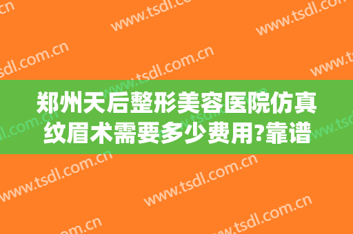 郑州天后整形美容医院仿真纹眉术需要多少费用?靠谱吗?(郑州天后整容医院好吗)