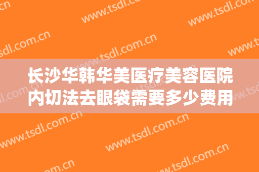 长沙华韩华美医疗美容医院内切法去眼袋需要多少费用?靠谱吗?(华美整形去眼袋多少钱)