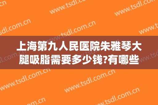 上海第九人民医院朱雅琴大腿吸脂需要多少钱?有哪些优势?(上海九院小腿吸脂手术多少钱)