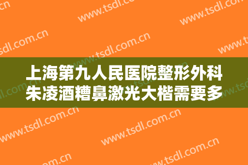 上海第九人民医院整形外科朱凌酒糟鼻激光大楷需要多少费用?有哪些优势?