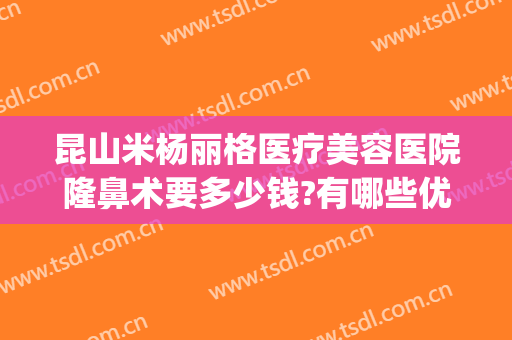 昆山米杨丽格医疗美容医院隆鼻术要多少钱?有哪些优势?(北京米扬丽格做鼻子怎么样)