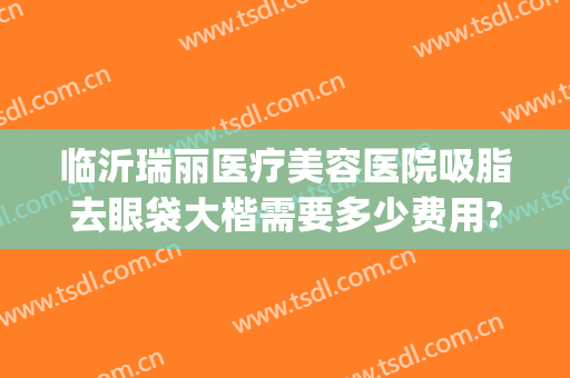 临沂瑞丽医疗美容医院吸脂去眼袋大楷需要多少费用?效果怎么样?(临沂瑞丽整形美容医院)