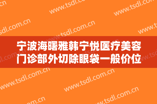 宁波海曙雅韩宁悦医疗美容门诊部外切除眼袋一般价位是多少钱?有哪些优势?