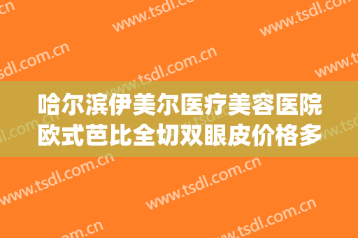 哈尔滨伊美尔医疗美容医院欧式芭比全切双眼皮价格多少钱?可靠吗?(哈尔滨伊美尔整形医院怎么样?)
