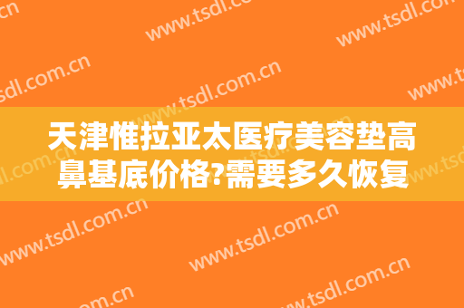 天津惟拉亚太医疗美容垫高鼻基底价格?需要多久恢复?