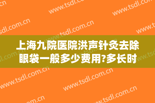 上海九院医院洪声针灸去除眼袋一般多少费用?多长时间恢复?(上海九院去除眼袋多少钱)