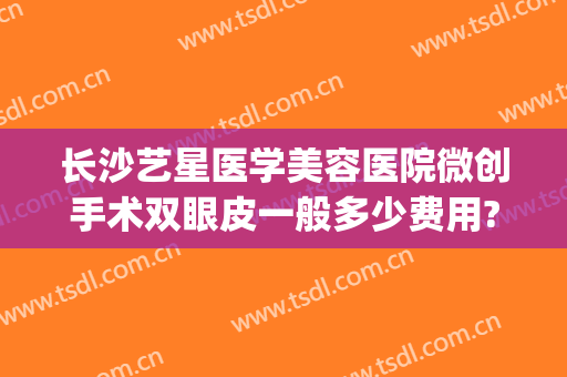 长沙艺星医学美容医院微创手术双眼皮一般多少费用?需要多久恢复?(长沙艺星医学美容医院价格表)