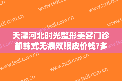 天津河北时光整形美容门诊部韩式无痕双眼皮价钱?多长时间恢复?(天津河北区时光整形医院)