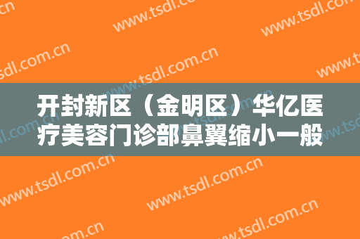 开封新区（金明区）华亿医疗美容门诊部鼻翼缩小一般价位是多少费用?靠谱吗?