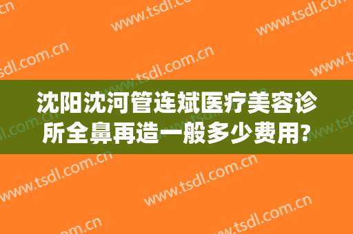 沈阳沈河管连斌医疗美容诊所全鼻再造一般多少费用?可靠吗?(沈阳整形医生管连斌)
