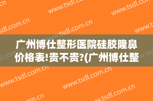 广州博仕整形医院硅胶隆鼻价格表!贵不贵?(广州博仕整形医院电话)
