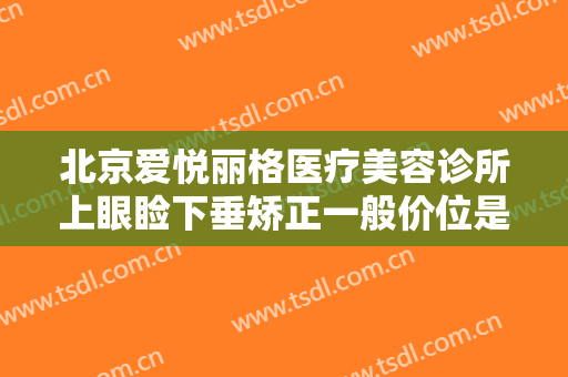 北京爱悦丽格医疗美容诊所上眼睑下垂矫正一般价位是多少?效果怎么样?