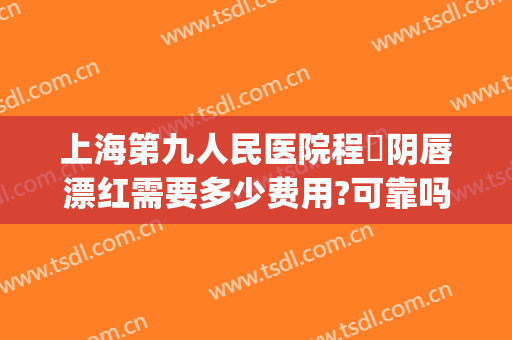 上海第九人民医院程芃阴唇漂红需要多少费用?可靠吗?(上海九院漂唇价格表)