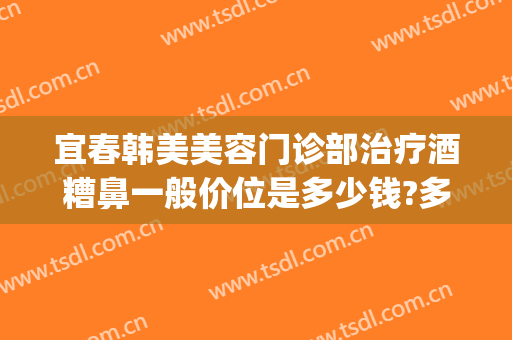 宜春韩美美容门诊部治疗酒糟鼻一般价位是多少钱?多长时间恢复?(美容院可以治疗酒糟鼻吗)