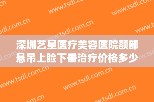 深圳艺星医疗美容医院额部悬吊上睑下垂治疗价格多少钱?可靠吗?(艺星眼部整形医院)