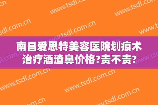 南昌爱思特美容医院划痕术治疗酒渣鼻价格?贵不贵?