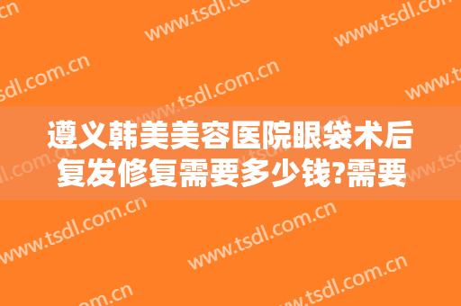 遵义韩美美容医院眼袋术后复发修复需要多少钱?需要多久恢复?