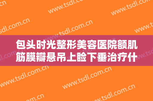 包头时光整形美容医院额肌筋膜瓣悬吊上睑下垂治疗什么价格?靠谱吗?