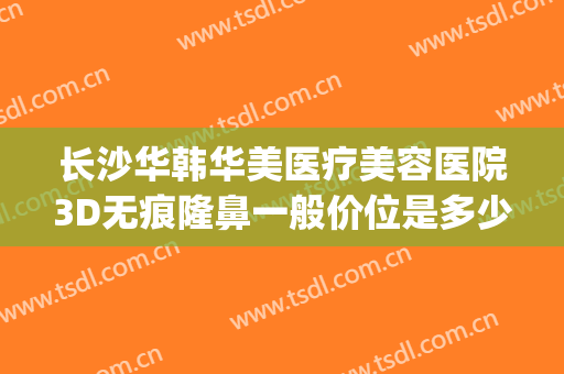 长沙华韩华美医疗美容医院3D无痕隆鼻一般价位是多少?可靠吗?(长沙华韩华美整形医院)