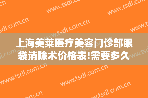 上海美莱医疗美容门诊部眼袋消除术价格表!需要多久恢复?(上海医美去眼袋多少钱)