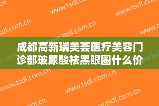 成都高新瑞美荟医疗美容门诊部玻尿酸祛黑眼圈什么价格?效果怎么样?