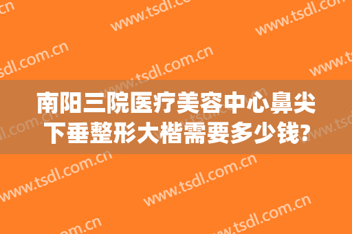 南阳三院医疗美容中心鼻尖下垂整形大楷需要多少钱?多长时间恢复?(南阳三院整形电话)