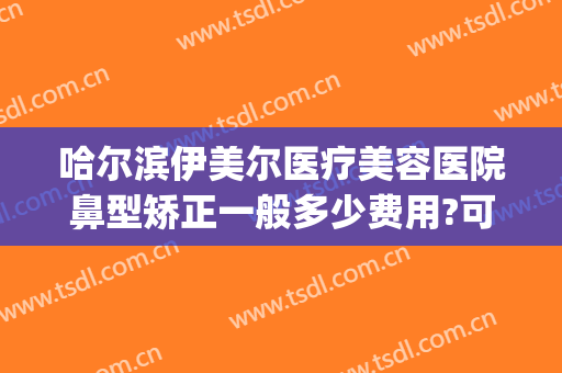哈尔滨伊美尔医疗美容医院鼻型矫正一般多少费用?可靠吗?(伊美尔鼻子整形价格)