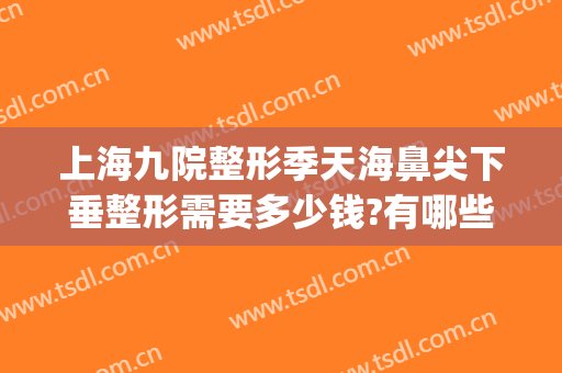 上海九院整形季天海鼻尖下垂整形需要多少钱?有哪些优势?(上海九院鼻部整形价格)