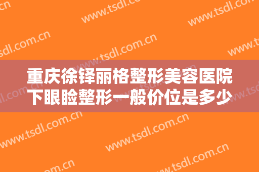 重庆徐铎丽格整形美容医院下眼睑整形一般价位是多少费用?需要多久恢复?