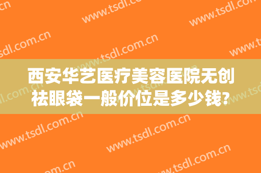西安华艺医疗美容医院无创祛眼袋一般价位是多少钱?多长时间恢复?(微创祛眼袋手术价格多少)