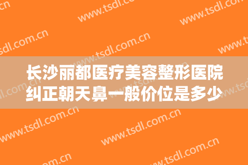 长沙丽都医疗美容整形医院纠正朝天鼻一般价位是多少钱?怎么样?(长沙丽都整形医院整容事件)