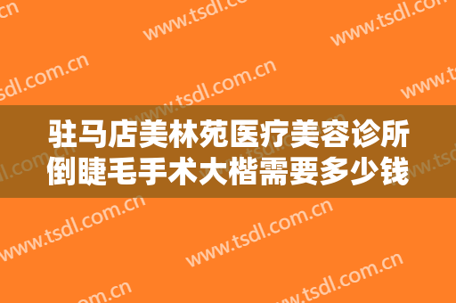 驻马店美林苑医疗美容诊所倒睫毛手术大楷需要多少钱?靠谱吗?