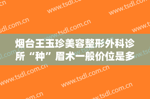 烟台王玉珍美容整形外科诊所“种”眉术一般价位是多少钱?贵不贵?(烟台开发区王玉珍美容整形外科)