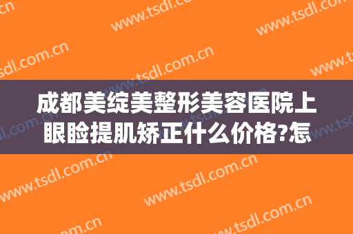 成都美绽美整形美容医院上眼睑提肌矫正什么价格?怎么样?(整形医院有没有上眼睑提升)