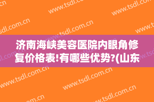 济南海峡美容医院内眼角修复价格表!有哪些优势?(山东济南海峡美容整形医院)