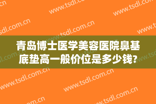 青岛博士医学美容医院鼻基底垫高一般价位是多少钱?多长时间恢复?(青岛隆鼻比较好的医生)