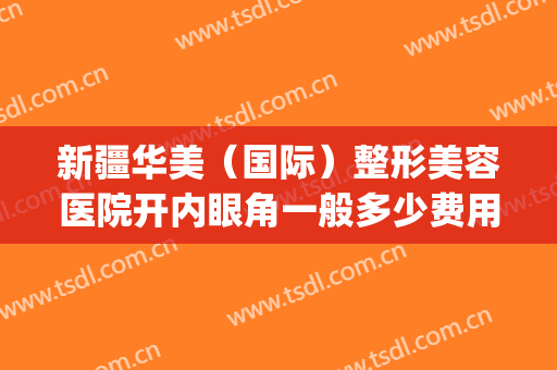 新疆华美（国际）整形美容医院开内眼角一般多少费用?需要多久恢复?(新疆乌鲁木齐华美整形医院怎么样)