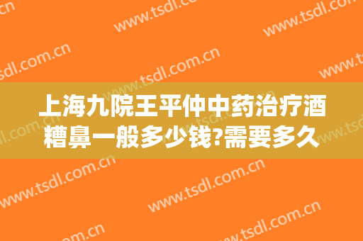 上海九院王平仲中药治疗酒糟鼻一般多少钱?需要多久恢复?(上海九院看酒糟鼻好不好)