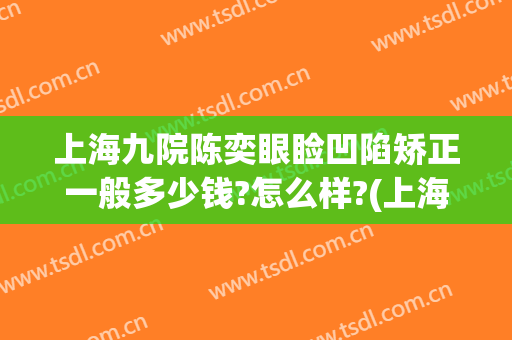 上海九院陈奕眼睑凹陷矫正一般多少钱?怎么样?(上海九院 眼部整形)