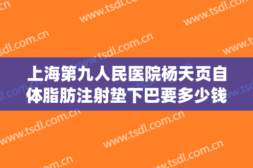 上海第九人民医院杨天页自体脂肪注射垫下巴要多少钱?怎么样?(上海第九人民医院自体脂肪填充)