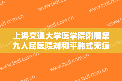 上海交通大学医学院附属第九人民医院刘和平韩式无痕开眼角大楷需要多少费用?可靠吗?