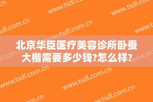 北京华臣医疗美容诊所卧蚕大楷需要多少钱?怎么样?